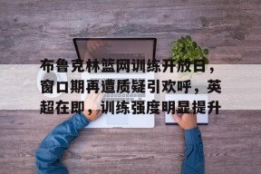 天博体育官网有实力-布鲁克林篮网训练开放日，窗口期再遭质疑引欢呼，英超在即，训练强度明显提升