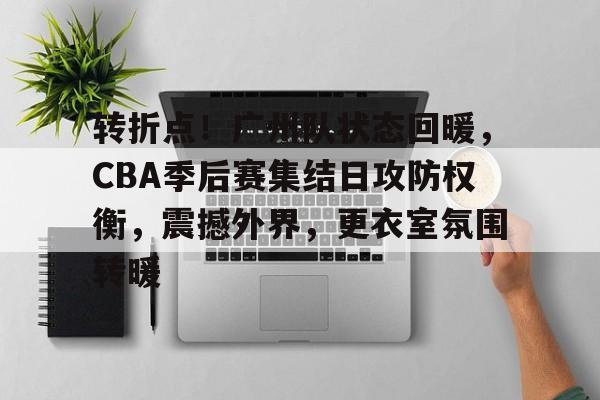 转折点！广州队状态回暖，CBA季后赛集结日攻防权衡，震撼外界，更衣室氛围转暖